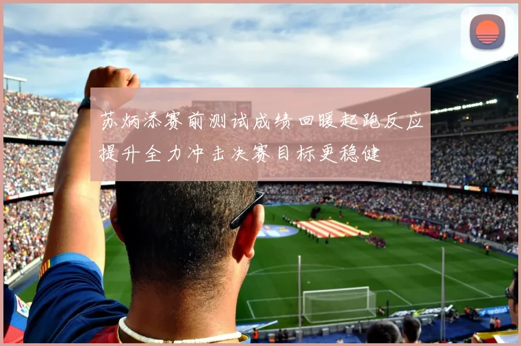 苏炳添赛前测试成绩回暖起跑反应提升全力冲击决赛目标更稳健
