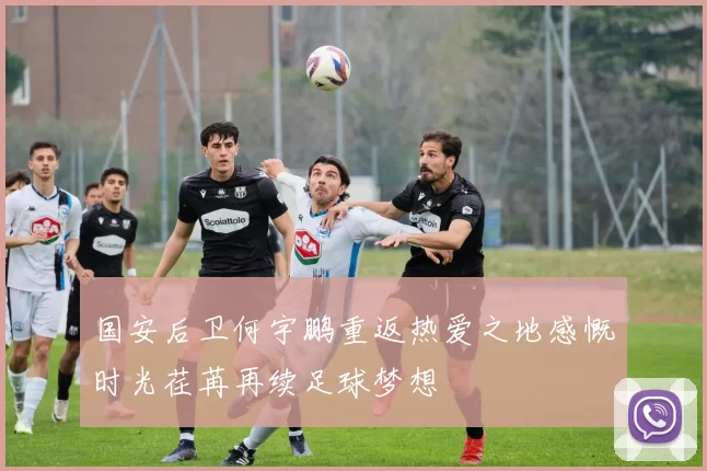 国安后卫何宇鹏重返热爱之地感慨时光荏苒再续足球梦想