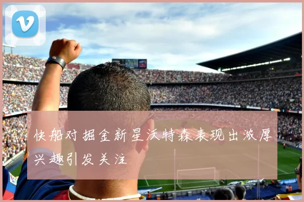 快船对掘金新星沃特森表现出浓厚兴趣引发关注