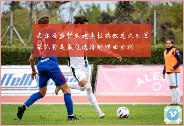 皮尔洛盛赞瓜迪奥拉执教意大利国家队将是最佳选择的理由分析