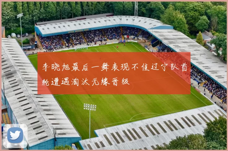 李晓旭最后一舞表现不佳辽宁队首轮遭遇淘汰无缘晋级