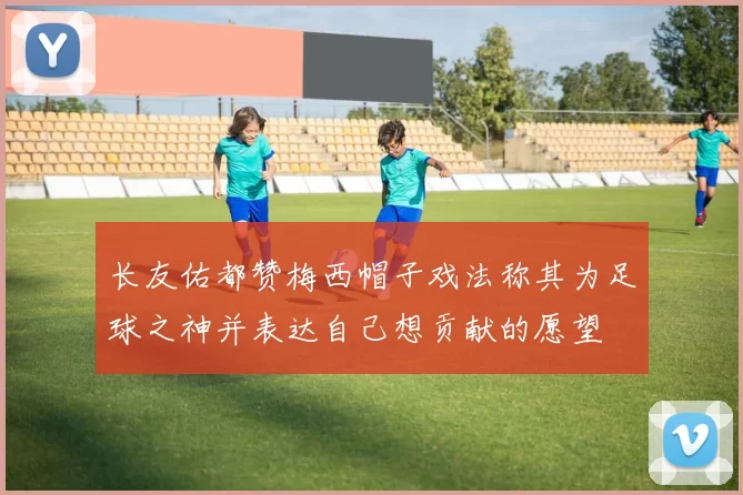 长友佑都赞梅西帽子戏法称其为足球之神并表达自己想贡献的愿望