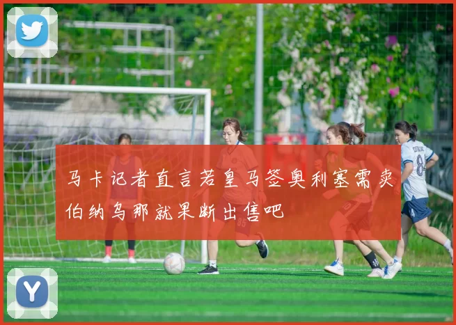 马卡记者直言若皇马签奥利塞需卖伯纳乌那就果断出售吧