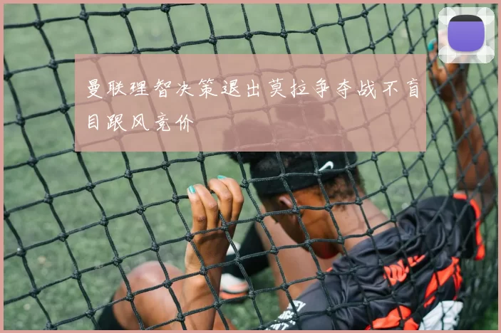 曼联理智决策退出莫拉争夺战不盲目跟风竞价