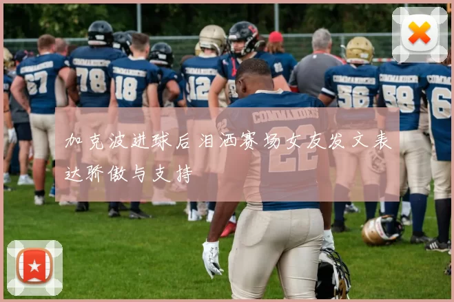 加克波进球后泪洒赛场女友发文表达骄傲与支持