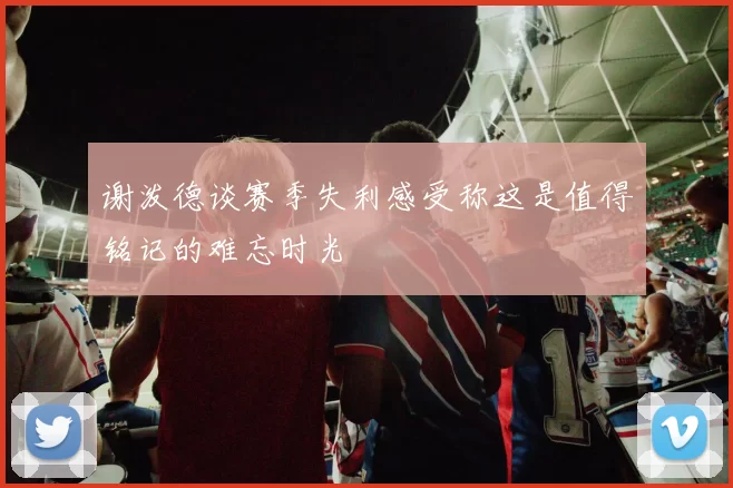 谢泼德谈赛季失利感受称这是值得铭记的难忘时光