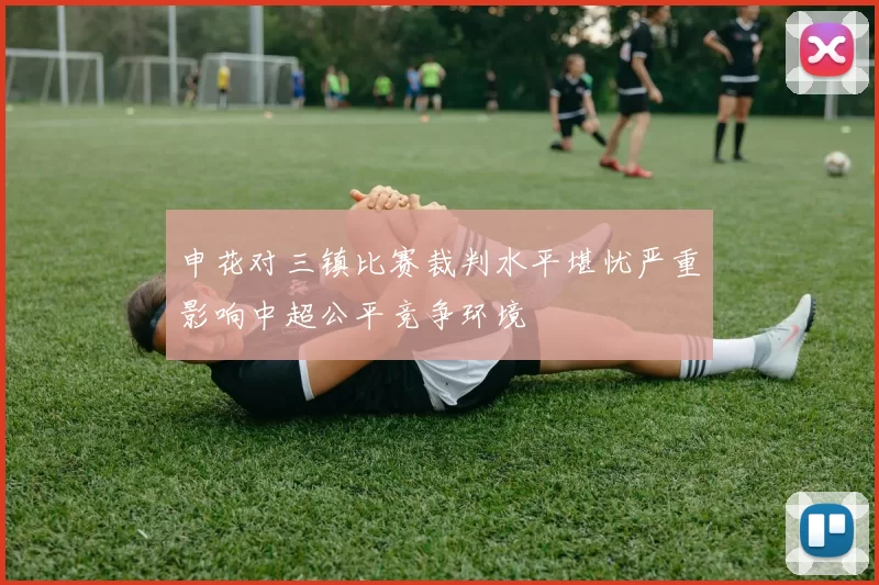 申花对三镇比赛裁判水平堪忧严重影响中超公平竞争环境