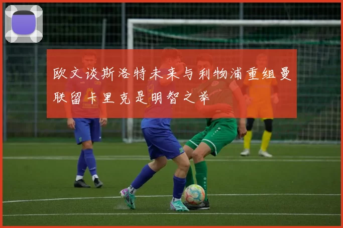 欧文谈斯洛特未来与利物浦重组曼联留卡里克是明智之举