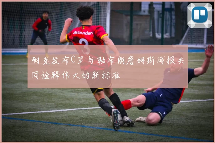 耐克发布C罗与勒布朗詹姆斯海报共同诠释伟大的新标准