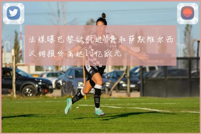 法媒曝巴黎欲引进M费和萨默维尔西汉姆报价高达13亿欧元