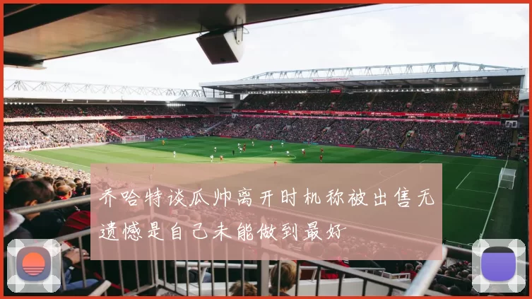 乔哈特谈瓜帅离开时机称被出售无遗憾是自己未能做到最好