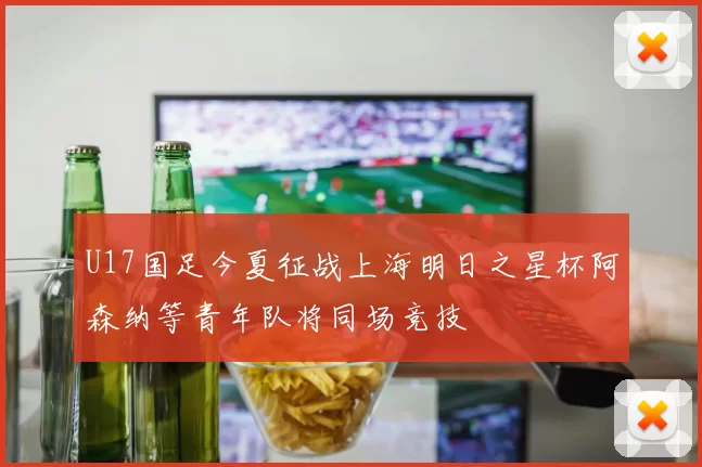 U17国足今夏征战上海明日之星杯阿森纳等青年队将同场竞技