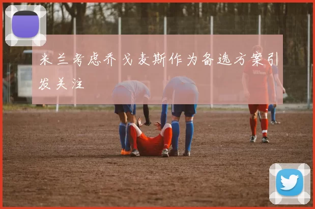 米兰考虑乔戈麦斯作为备选方案引发关注