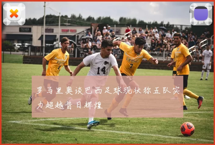 罗马里奥谈巴西足球现状称五队实力超越昔日辉煌