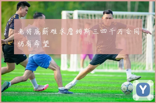 老将底薪难求詹姆斯三四千万合同仍有希望