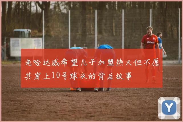 老哈达威希望儿子加盟热火但不愿其穿上10号球衣的背后故事