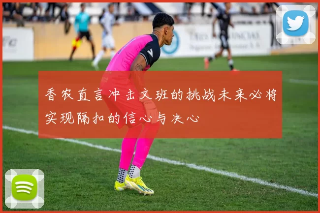 香农直言冲击文班的挑战未来必将实现隔扣的信心与决心