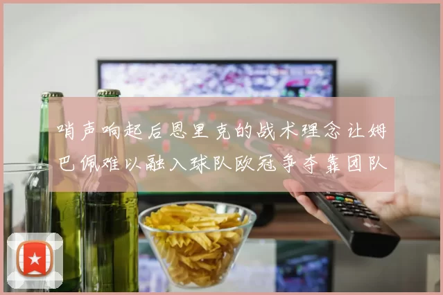 哨声响起后恩里克的战术理念让姆巴佩难以融入球队欧冠争夺靠团队配合与跑动