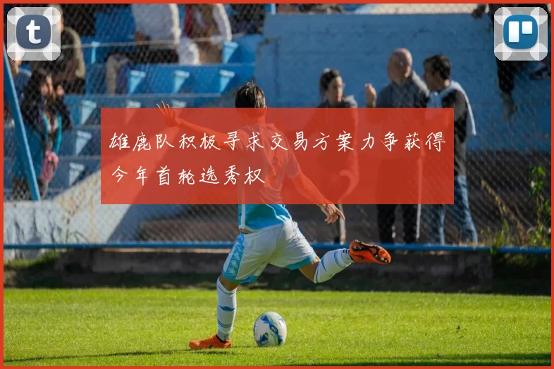 雄鹿队积极寻求交易方案力争获得今年首轮选秀权