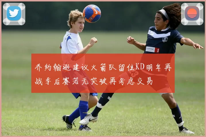 乔约翰逊建议火箭队留住KD明年再战季后赛若无突破再考虑交易