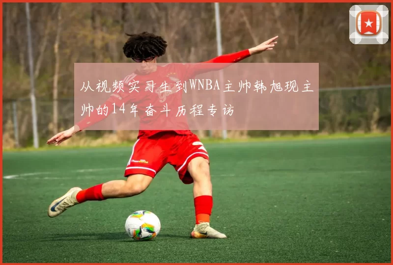 从视频实习生到WNBA主帅韩旭现主帅的14年奋斗历程专访